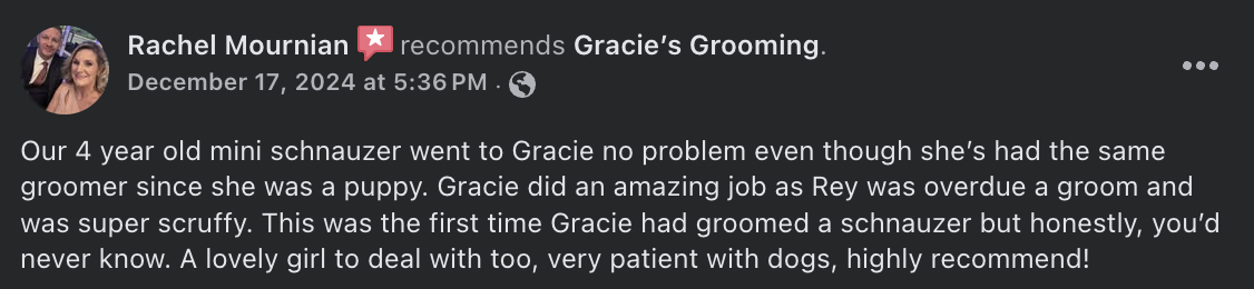 Rachel Mournian  recommends Gracie’s Grooming. - Our 4 year old mini schnauzer went to Gracie no problem even though she’s had the same groomer since she was a puppy. Gracie did an amazing job as Rey was overdue a groom and was super scruffy. This was the first time Gracie had groomed a schnauzer but honestly, you’d never know. A lovely girl to deal with too, very patient with dogs, highly recommend!
